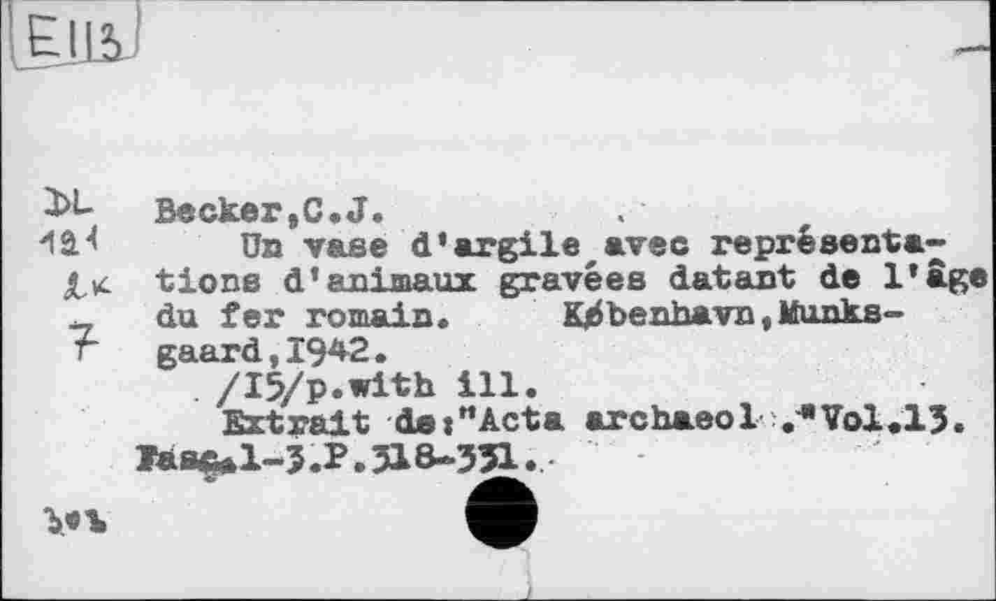 ﻿Becker ,C. J.
'lâJ ün vase d’argile avec représenta-
Xx tiens d’animaux gravées datant de l’âge
du fer romain.	K^benhavn,Munks-
r gaard,I942.
. /I5/p.with ill.
Extrait detHActa archaeol ЛТЬІ.ІЗ.